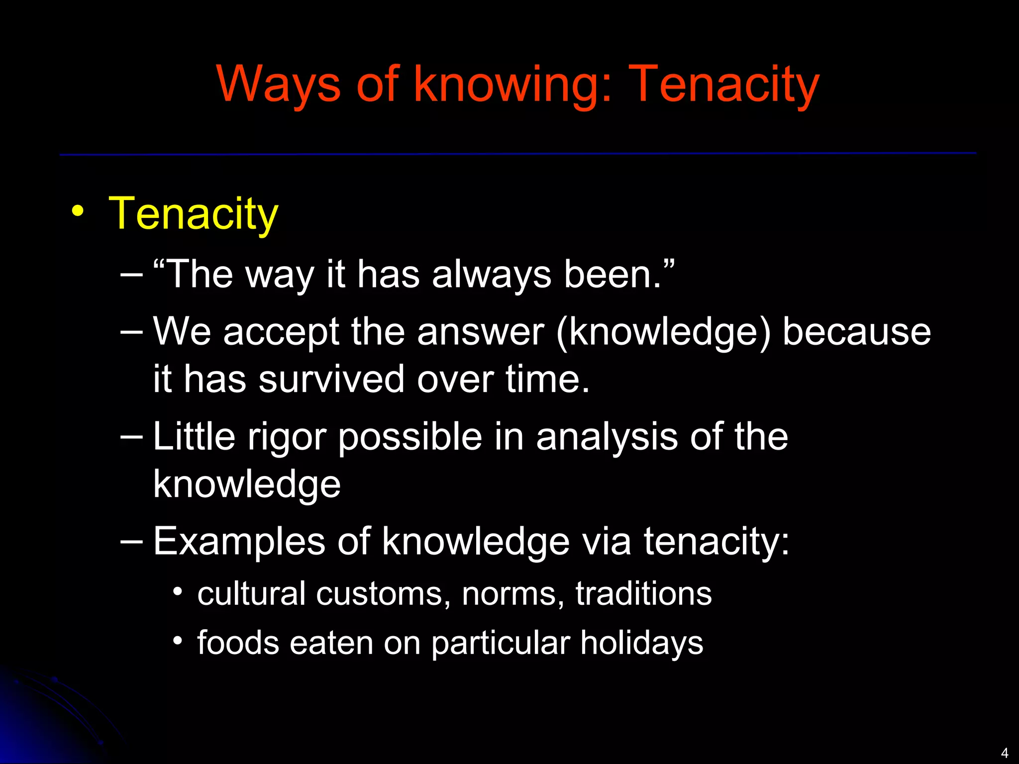 44 
Ways of knowing: Tenacity 
• Tenacity 
– “The way it has always been.” 
– We accept the answer (knowledge) because 
it has survived over time. 
– Little rigor possible in analysis of the 
knowledge 
– Examples of knowledge via tenacity: 
• cultural customs, norms, traditions 
• foods eaten on particular holidays 
 
