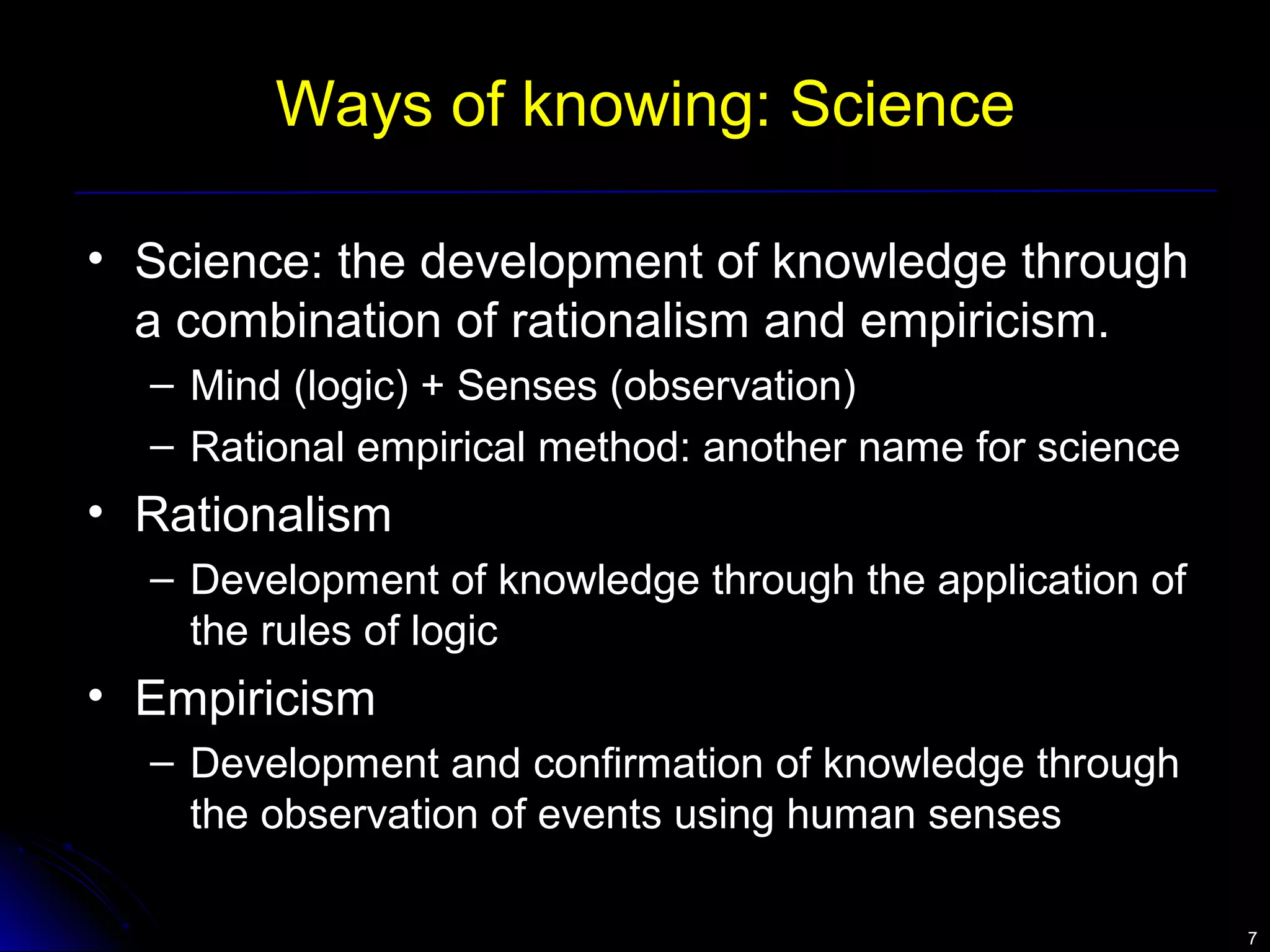 77 
Ways of knowing: Science 
• Science: the development of knowledge through 
a combination of rationalism and empiricism. 
– Mind (logic) + Senses (observation) 
– Rational empirical method: another name for science 
• Rationalism 
– Development of knowledge through the application of 
the rules of logic 
• Empiricism 
– Development and confirmation of knowledge through 
the observation of events using human senses 
 