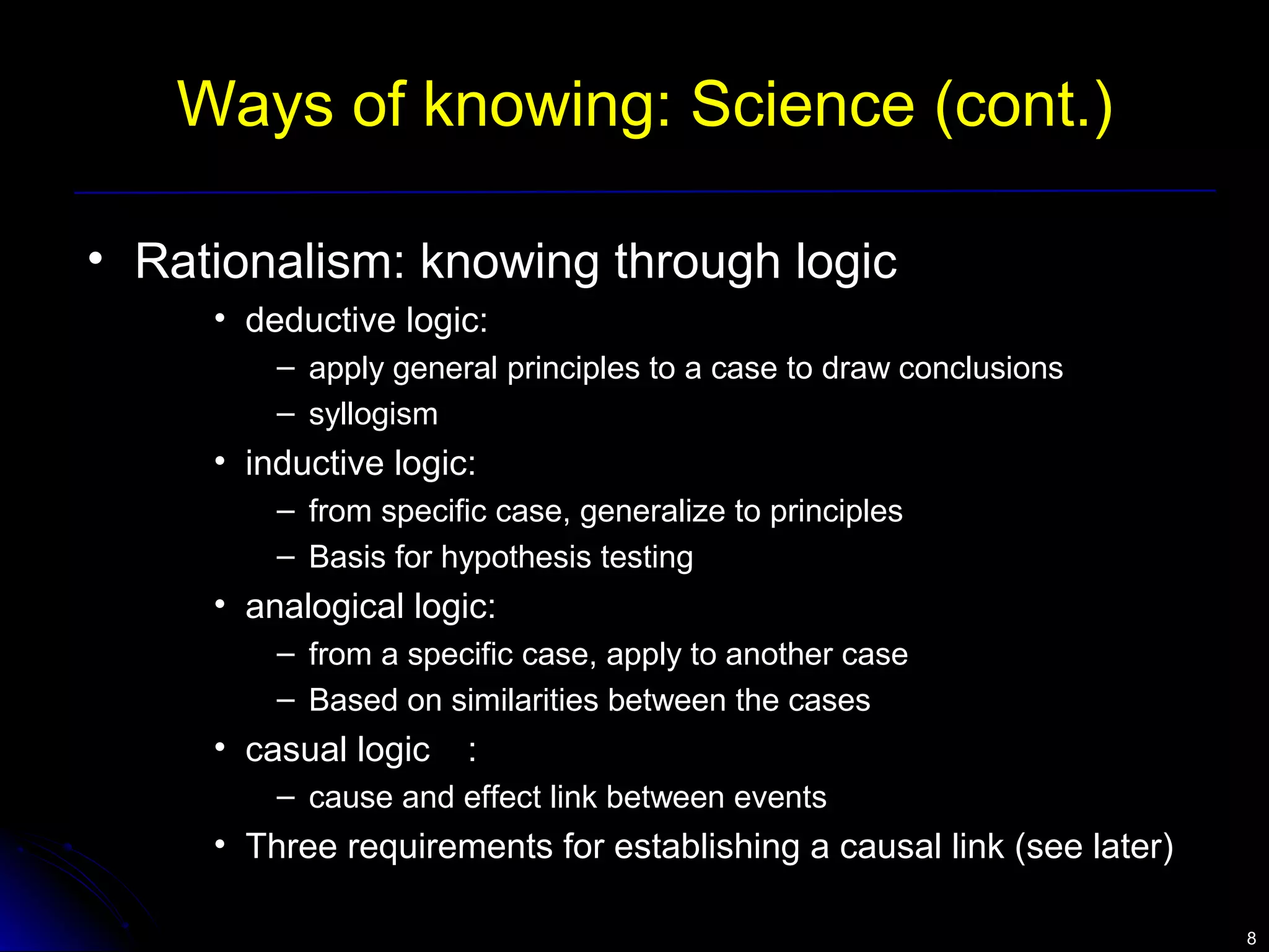 88 
Ways of knowing: Science (cont.) 
• Rationalism: knowing through logic 
• deductive logic: 
– apply general principles to a case to draw conclusions 
– syllogism 
• inductive logic: 
– from specific case, generalize to principles 
– Basis for hypothesis testing 
• analogical logic: 
– from a specific case, apply to another case 
– Based on similarities between the cases 
• casual logic : 
– cause and effect link between events 
• Three requirements for establishing a causal link (see later) 
 