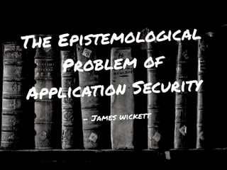 The Epistemological
Problem of
Application Security
- James wickett
 