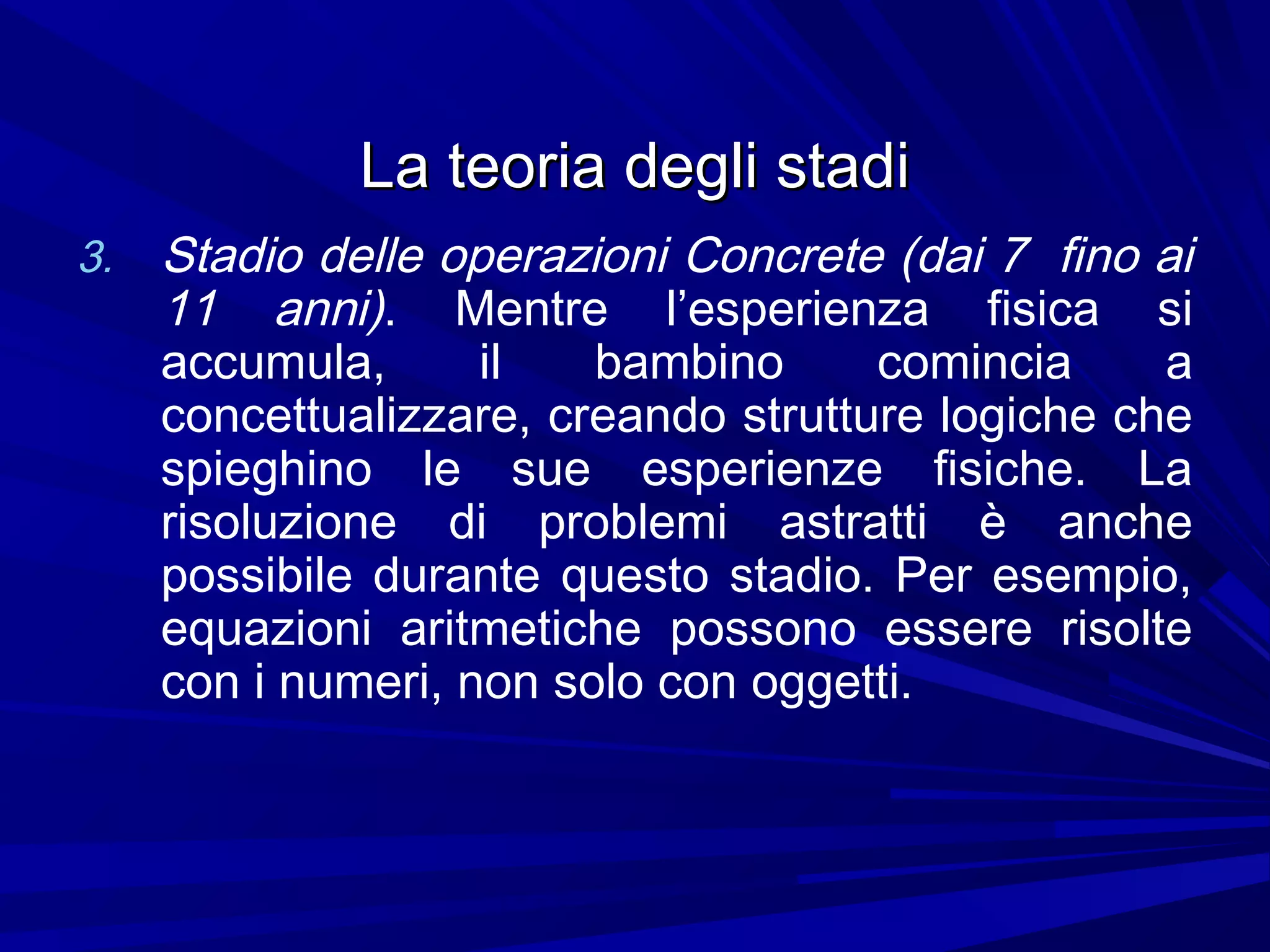 La teoria degli stadiLa teoria degli stadi
3. Stadio delle operazioni Concrete (dai 7 fino ai
11 anni). Mentre l’esperienza fisica si
accumula, il bambino comincia a
concettualizzare, creando strutture logiche che
spieghino le sue esperienze fisiche. La
risoluzione di problemi astratti è anche
possibile durante questo stadio. Per esempio,
equazioni aritmetiche possono essere risolte
con i numeri, non solo con oggetti.
 