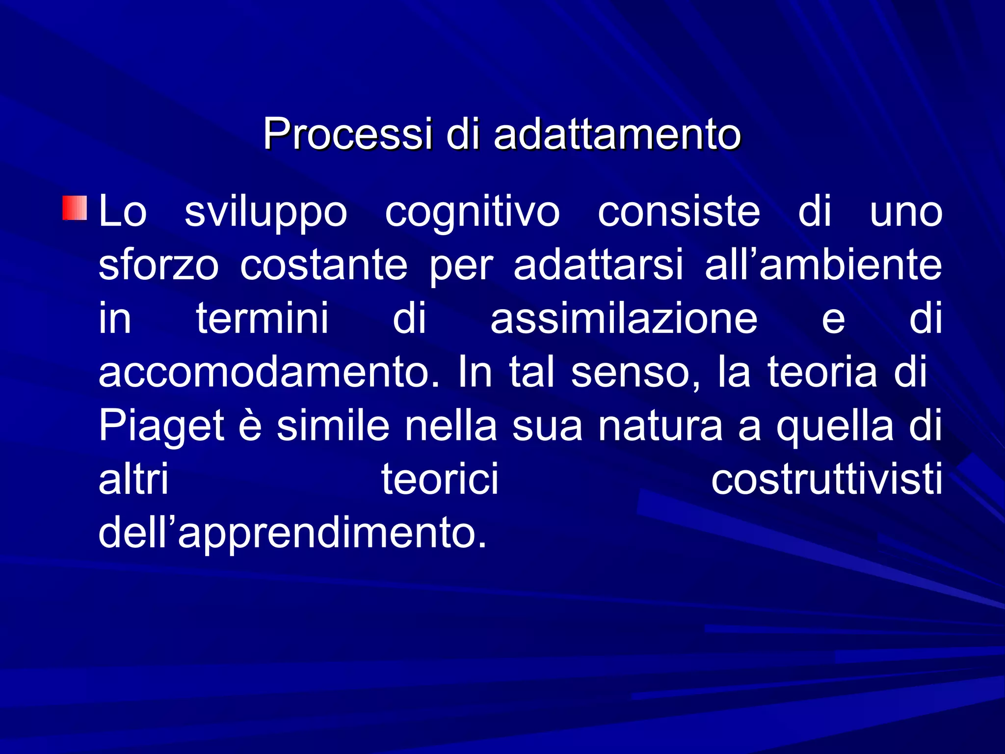Processi di adattamentoProcessi di adattamento
Lo sviluppo cognitivo consiste di uno
sforzo costante per adattarsi all’ambiente
in termini di assimilazione e di
accomodamento. In tal senso, la teoria di
Piaget è simile nella sua natura a quella di
altri teorici costruttivisti
dell’apprendimento.
 