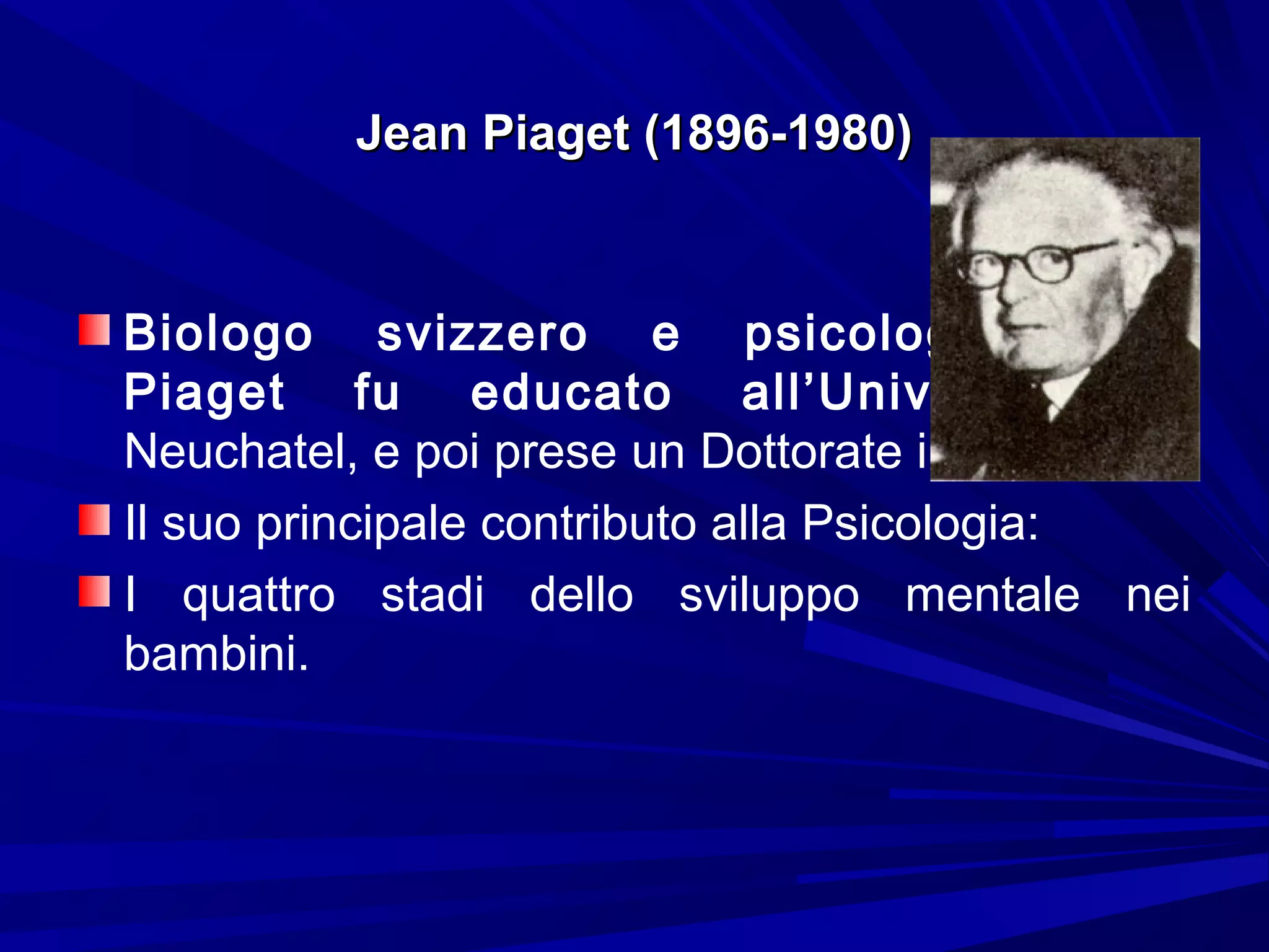 Jean Piaget (1896-1980)Jean Piaget (1896-1980)
Biologo svizzero e psicologo, Jean
Piaget fu educato all’Università di
Neuchatel, e poi prese un Dottorate in Biologia.
Il suo principale contributo alla Psicologia:
I quattro stadi dello sviluppo mentale nei
bambini.
 