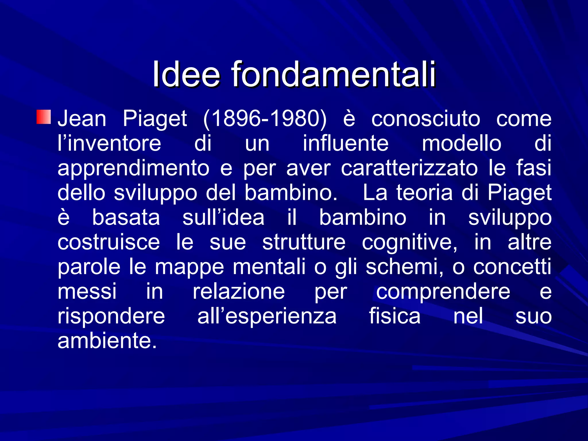 Idee fondamentaliIdee fondamentali
Jean Piaget (1896-1980) è conosciuto come
l’inventore di un influente modello di
apprendimento e per aver caratterizzato le fasi
dello sviluppo del bambino. La teoria di Piaget
è basata sull’idea il bambino in sviluppo
costruisce le sue strutture cognitive, in altre
parole le mappe mentali o gli schemi, o concetti
messi in relazione per comprendere e
rispondere all’esperienza fisica nel suo
ambiente.
 