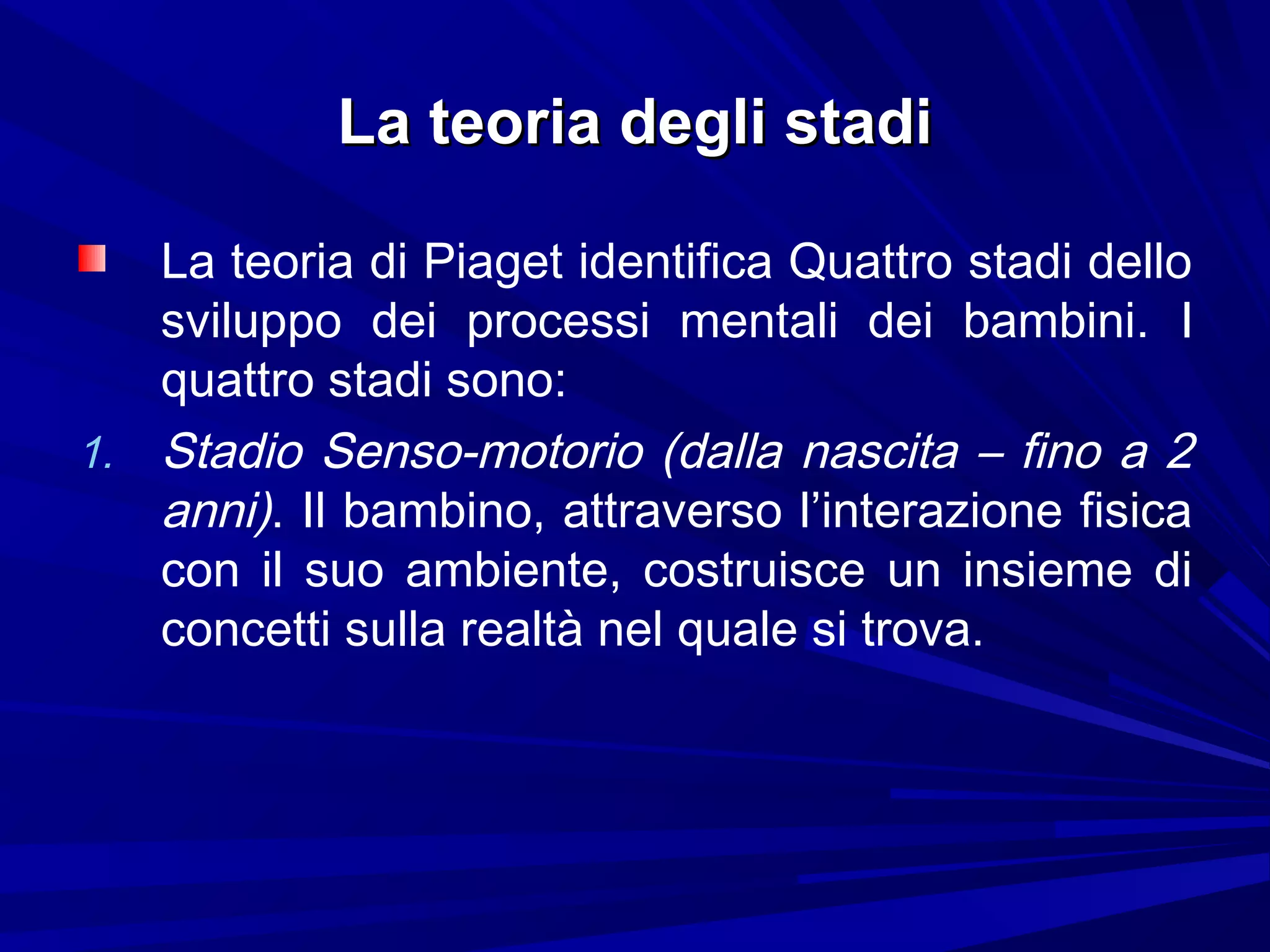 La teoria degli stadiLa teoria degli stadi
La teoria di Piaget identifica Quattro stadi dello
sviluppo dei processi mentali dei bambini. I
quattro stadi sono:
1. Stadio Senso-motorio (dalla nascita – fino a 2
anni). Il bambino, attraverso l’interazione fisica
con il suo ambiente, costruisce un insieme di
concetti sulla realtà nel quale si trova.
 