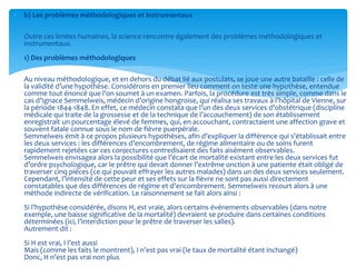  b) Les problèmes méthodologiques et instrumentaux
Outre ces limites humaines, la science rencontre également des problèmes méthodologiques et
instrumentaux.
1) Des problèmes méthodologiques
Au niveau méthodologique, et en dehors du débat lié aux postulats, se joue une autre bataille : celle de
la validité d’une hypothèse. Considérons en premier lieu comment on teste une hypothèse, entendue
comme tout énoncé que l’on soumet à un examen. Parfois, la procédure est très simple, comme dans le
cas d’Ignace Semmelweis, médecin d’origine hongroise, qui réalisa ses travaux à l’hôpital de Vienne, sur
la période 1844-1848. En effet, ce médecin constata que l’un des deux services d’obstétrique (discipline
médicale qui traite de la grossesse et de la technique de l’accouchement) de son établissement
enregistrait un pourcentage élevé de femmes, qui, en accouchant, contractaient une affection grave et
souvent fatale connue sous le nom de fièvre puerpérale.
Semmelweis émit à ce propos plusieurs hypothèses, afin d’expliquer la différence qui s’établissait entre
les deux services : les différences d’encombrement, de régime alimentaire ou de soins furent
rapidement rejetées car ces conjectures contredisaient des faits aisément observables.
Semmelweis envisagea alors la possibilité que l’écart de mortalité existant entre les deux services fut
d’ordre psychologique, car le prêtre qui devait donner l’extrême onction à une patiente était obligé de
traverser cinq pièces (ce qui pouvait effrayer les autres malades) dans un des deux services seulement.
Cependant, l’intensité de cette peur et ses effets sur la fièvre ne sont pas aussi directement
constatables que des différences de régime et d’encombrement. Semmelweis recourt alors à une
méthode indirecte de vérification. Le raisonnement se fait alors ainsi :
Si l’hypothèse considérée, disons H, est vraie, alors certains événements observables (dans notre
exemple, une baisse significative de la mortalité) devraient se produire dans certaines conditions
déterminées (ici, l’interdiction pour le prêtre de traverser les salles).
Autrement dit :
Si H est vrai, I l’est aussi
Mais (comme les faits le montrent), I n’est pas vrai (le taux de mortalité étant inchangé)
Donc, H n’est pas vrai non plus
 
