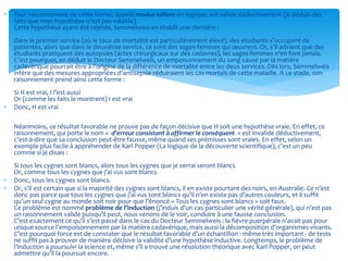  Tout raisonnement de cette forme, appelé modus tollens en logique, est valide déductivement (je déduis des
faits que mon hypothèse n’est pas valable).
Cette hypothèse ayant été rejetée, Semmelweis en établit une dernière :
Dans le premier service (où le taux de mortalité est particulièrement élevé), des étudiants s’occupent de
patientes, alors que dans le deuxième service, ce sont des sages-femmes qui œuvrent. Or, s’il advient que des
étudiants pratiquent des autopsies (actes chirurgicaux sur des cadavres), les sages-femmes n’en font jamais.
C’est pourquoi, en déduit le Docteur Semmelweis, un empoisonnement du sang causé par la matière
cadavérique pourrait être à l’origine de la différence de mortalité entre les deux services. Dès lors, Semmelweis
infère que des mesures appropriées d’antisepsie réduiraient les cas mortels de cette maladie. A ce stade, son
raisonnement prend ainsi cette forme :
Si H est vrai, I l’est aussi
Or (comme les faits le montrent) I est vrai
 Donc, H est vrai
Néanmoins, ce résultat favorable ne prouve pas de façon décisive que H soit une hypothèse vraie. En effet, ce
raisonnement, qui porte le nom « d’erreur consistant à affirmer le conséquent » est invalide déductivement,
c’est-à-dire que sa conclusion peut-être fausse, même quand ses prémisses sont vraies. En effet, selon un
exemple plus facile à appréhender de Karl Popper (La logique de la découverte scientifique), c’est un peu
comme si je disais :
Si tous les cygnes sont blancs, alors tous les cygnes que je verrai seront blancs
Or, comme tous les cygnes que j’ai vus sont blancs
 Donc, tous les cygnes sont blancs.
 Or, s’il est certain que si la majorité des cygnes sont blancs, il en existe pourtant des noirs, en Australie. Ce n’est
donc pas parce que tous les cygnes que j’ai vus sont blancs qu’il n’en existe pas d’autres couleurs, et il suffit
qu’un seul cygne au monde soit noir pour que l’énoncé « Tous les cygnes sont blancs » soit faux.
Ce problème est nommé problème de l’induction (j’induis d’un cas particulier une vérité générale), qui n’est pas
un raisonnement valide puisqu’il peut, nous venons de le voir, conduire à une fausse conclusion.
C’est exactement ce qu’il s’est passé dans le cas du Docteur Semmelweis : la fièvre puerpérale n’avait pas pour
unique source l’empoisonnement par la matière cadavérique, mais aussi la décomposition d’organismes vivants.
C’est pourquoi force est de constater que le résultat favorable d’un échantillon - même très important - de tests
ne suffit pas à prouver de manière décisive la validité d’une hypothèse inductive. Longtemps, le problème de
l’induction a poursuivi la science et, même s’il a trouvé une résolution théorique avec Karl Popper, on peut
admettre qu’il la poursuit encore.
 