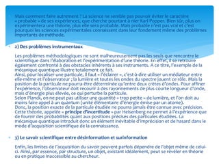  Mais comment faire autrement ? La science ne semble pas pouvoir éviter le caractère
« probable » de ses expériences, que cherche pourtant à nier Karl Popper. Bien sûr, plus on
expérimentera une théorie, plus elle sera probable. Mais probable n’est pas vrai et c’est
pourquoi les sciences expérimentales connaissent dans leur fondement même des problèmes
importants de méthode.
 2) Des problèmes instrumentaux
Les problèmes méthodologiques ne sont malheureusement pas les seuls que rencontre le
scientifique dans l’élaboration et l’expérimentation d’une théorie. En effet, il se retrouve
également confronté à des obstacles inhérents à ses instruments. A ce titre, l’exemple de la
mécanique quantique illustre totalement ce fait.
Ainsi, pour localiser une particule, il faut « l’éclairer », c’est-à-dire utiliser un médiateur entre
elle-même et l’observateur ; la lumière et toutes les ondes du spectre jouent ce rôle. Mais la
position de la particule ne pourra être déterminée qu’entre deux crètes d’ondes. Pour affiner
l’expérience, l’observateur doit recourir à des rayonnements de plus courte longueur d’onde,
mais d’énergie plus élevée, ce qui perturbe la particule.
Selon Planck, on ne peut pas utiliser une quantité « trop petite » de lumière, et l’on doit au
moins faire appel à un quantum (unité élémentaire d’énergie émise par un atome).
Donc, la position exacte de la particule étudiée ne pourra jamais être connue avec précision.
Cette théorie, appelée « principe d’incertitude » par Heisenberg ne permet à l’expérience que
de fournir des probabilités quant aux positions précises des particules étudiées. La
mécanique quantique introduit donc un élément inévitable d’imprécision et de hasard dans le
mode d’acquisition scientifique de la connaissance.
 3) Le savoir scientifique entre désinformation et surinformation
Enfin, les limites de l’acquisition du savoir peuvent parfois dépendre de l’objet même de celui-
ci. Ainsi, par essence, par structure, un objet, existant idéalement, peut se révéler en théorie
ou en pratique inaccessible au chercheur.
 