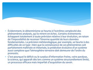  Évidemment, le déterminisme se heurta à l’extrême complexité des
phénomènes analysés, qui la mirent en échec. Certains événements
échappent totalement à toute prévision relative à leur évolution, en raison
de l’impossibilité de recenser l’énorme quantité de leurs données
fondamentales. La prévision météorologique, par exemple, se heurte à des
difficultés de ce type : bien que la connaissance de ces phénomènes soit
parfaitement maîtrisée et théorisée, la prédiction évolutive d’un système
aussi complexe que l’atmosphère terrestre doit demeurer de l’ordre du
pronostic.
 C’est pourquoi le déficit ou le surplus d’information freine, voire paralyse,
la science, qui apparaît dès lors comme un système structurellement limité,
un processus efficace mais imparfait d’acquisition du savoir.
 