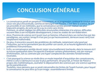  La connaissance paraît en perpétuel mouvement, et sa progression continue la conduit sans
cesse vers plus d’exactitude, comme en témoigne son histoire. C’est dans la science, de par
ses procédés et ses méthodes, que la connaissance semble pouvoir réaliser ses plus
fulgurants progrès, de sorte qu’on a pu la croire sans limite.
Pourtant, ce serait négliger les difficultés structurelles inhérentes à la science, difficultés
souvent liées à son incroyable développement, à tous les stades de son élaboration.
 Ainsi, l’homme de science est-il avant tout un homme, influencé dans ses recherches par des
paradigmes, ses a-priori, lorsqu’il n’est pas (ce qui heureusement, demeure assez rare) tout
simplement malhonnête.
 De plus, il rencontre souvent des problèmes de méthode, notamment celui posé par
l’induction, qui ne lui permettent pas de justifier son savoir, et se heurte également à des
problèmes instrumentaux.
 Enfin, sa connaissance semble devoir rester structurellement inachevée, dans la mesure où il
se trouve quelquefois dans l’incapacité d’analyser certains phénomènes, soit par manque
d’information, soit au contraire par une hyper-complexité des données fondamentales
recensées.
 C’est pourquoi la science se révèle être un mode imparfait d’acquisition des connaissances,
même si celui-ci demeure à ce jour le plus performant. On pourrait, à l’instar de Platon à
propos des mathématiques, souhaiter le dépassement des sciences par une science suprême
qui les parachèverait.
Toutefois, nous pensons que ce serait méconnaître les limites de l’esprit humain, pour lequel
la connaissance ne peut être qu’à son image : essentiellement limitée.
CONCLUSION GÉNÉRALE
 