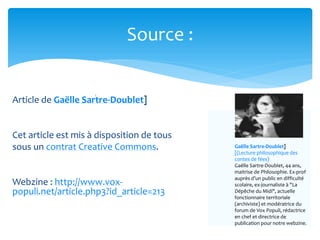 Article de Gaëlle Sartre-Doublet]
Cet article est mis à disposition de tous
sous un contrat Creative Commons.
Webzine : http://www.vox-
populi.net/article.php3?id_article=213
Source :
Gaëlle Sartre-Doublet]
[(Lecture philosophique des
contes de fées)
Gaëlle Sartre-Doublet, 44 ans,
maitrise de Philosophie. Ex-prof
auprès d’un public en difficulté
scolaire, ex-journaliste à "La
Dépêche du Midi", actuelle
fonctionnaire territoriale
(archiviste) et modératrice du
forum de Vox Populi, rédactrice
en chef et directrice de
publication pour notre webzine.
 