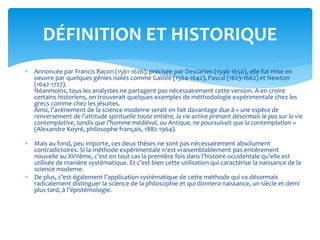  Annoncée par Francis Bacon (1561-1626), précisée par Descartes (1596-1650), elle fut mise en
oeuvre par quelques génies isolés comme Galilée (1564-1642), Pascal (1623-1662) et Newton
(1642-1727).
Néanmoins, tous les analystes ne partagent pas nécessairement cette version. A en croire
certains historiens, on trouverait quelques exemples de méthodologie expérimentale chez les
grecs comme chez les jésuites.
Ainsi, l’avènement de la science moderne serait en fait davantage due à « une espèce de
renversement de l’attitude spirituelle toute entière, la vie active prenant désormais le pas sur la vie
contemplative, tandis que l’homme médiéval, ou Antique, ne poursuivait que la contemplation »
(Alexandre Koyré, philosophe français, 1882-1964).
 Mais au fond, peu importe, ces deux thèses ne sont pas nécessairement absolument
contradictoires. Si la méthode expérimentale n’est vraisemblablement pas entièrement
nouvelle au XVIIème, c’est en tout cas la première fois dans l’histoire occidentale qu’elle est
utilisée de manière systématique. Et c’est bien cette utilisation qui caractérise la naissance de la
science moderne.
 De plus, c’est également l’application systématique de cette méthode qui va désormais
radicalement distinguer la science de la philosophie et qui donnera naissance, un siècle et demi
plus tard, à l’épistémologie.
DÉFINITION ET HISTORIQUE
 