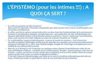  En voilà une question qu’elle est bonne !
Mais avant d’y répondre, il faut bien comprendre que cette scission entre science et philosophie a eu
de lourdes conséquences.
 En effet, une fois la rupture consommée entre ces deux branches fondamentales de la connaissance
humaine, l’une (physique, biologie, astrophysique etc., sans parler bien sûr des mathématiques qui
faisaient déjà bande à part) s’est prétendue sciences exactes ou "dures", tandis que l’autre (histoire,
philo, socio, psycho etc.) était reléguée au statut de sciences humaines ou "molles".
 Or, la philosophie, toujours théoriquement « science de toutes les sciences », s’est trouvé une
nouvelle occupation (déchargée qu’elle était de répondre aux questions qui concernent désormais la
physique, la biologie etc.) : elle a crée l’épistémologie, chargée de s’interroger principalement sur la
validité de ces sciences dites exactes.
 Bien sûr, je m’attends à voir s’esquisser sur quelques mines réjouies (essentiellement celles de nos
amis scientifiques d’ailleurs...) un petit rictus condescendant, du type « causez toujours, chez nous ça
marche ». Certes, ça marche, et il est certain que ces théories sont à ce titre valides. Mais est-ce pour
autant qu’elles sont vraies, ou même simplement justifiées ?
C’est tout l’enjeu de l’épistémologie, qui, fidèle en ce sens à la tradition philosophique dont elle est
issue, n’hésite pas à jeter un pavé dans la mare de nos certitudes les plus absolues.
L’ÉPISTÉMO (pour les intimes !!!) : A
QUOI ÇA SERT ?
 