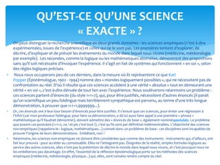  On peut distinguer la recherche scientifique en deux grands domaines : les sciences empiriques (c’est à dire
expérimentales, issues de l’expérience) et celles qui ne le sont pas. Les premières tentent d’explorer, de
décrire, d’expliquer et de prévoir les événements du monde dans lequel nous vivons (médecine, météorologie
par exemple). Les secondes, comme la logique ou les mathématiques abstraites, démontrent des propositions
sans qu’il soit nécessaire d’invoquer l’expérience. Il s’agit en fait de systèmes qui fonctionnent « en soi », selon
des règles logiques précises.
 Nous nous occuperons peu de ces derniers, dans la mesure où ils représentent ce que Karl
Popper (Épistémologue, 1902 - 1994) nomme des « mondes logiquement possibles », qui ne nécessitent pas de
confrontation au réel. D’où il résulte que ces sciences accèdent à une vérité « absolue » tout en demeurant une
vérité « en soi », c’est-à-dire dénuée de tout lien avec l’expérience. Nous soulèverons néanmoins un problème :
ces sciences partent d’énoncés (du style 1+1=2), qui, pour être justifiés, nécessitent d’autres énoncés (il parait
qu’un scientifique un peu foldingue mais terriblement sympathique est parvenu, au terme d’une très longue
démonstration, à prouver que 1+1=1,9999999...).
 Or, ces énoncés ont à leur tour besoin d’énoncés pour être justifiés. Il s’ensuit que ces sciences, pour éviter une régression à
l’infini (car mon professeur foldingue, pour faire sa démonstration, a dû lui aussi faire appel à une première « phrase »
mathématique qu’il faudrait démontrer), doivent admettre des « énoncés de base », également nomméspostulats. Le problème
que posent ces postulats (1+1=2, na ! et pis c’est tout !), c’est qu’ils sont par définition indémontrables. L’objectivité des sciences
non-empiriques (rappelons-le : logique, mathématiques...) connait donc un problème de base : ces disciplines sont incapables de
prouver l’origine de leurs démonstrations. Embêtant, non ?
 Néanmoins, les sciences non-empiriques ne doivent être considérées que comme des instruments - instruments qui, d’ailleurs, ont
fait leur preuves - pour accéder au connaissable. Elles ne l’atteignent pas. Éloignées de la réalité, simples formules logiques au
service des autres sciences, elles n’ont pas la prétention de décrire le monde dans lequel nous vivons, et c’est pourquoi nous ne
les embêterons pas davantage. En effet, l’essentiel de la réflexion épistémologique porte sur les méthodes des sciences
empiriques (médecine, météorologie, physique...) qui, elles, sont censées rendre compte du réel.
QU’EST-CE QU’UNE SCIENCE
« EXACTE » ?
 
