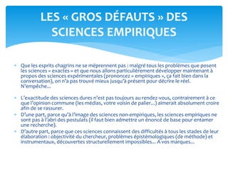  Que les esprits chagrins ne se méprennent pas : malgré tous les problèmes que posent
les sciences « exactes » et que nous allons particulièrement développer maintenant à
propos des sciences expérimentales (prononcez « empiriques », ça fait bien dans la
conversation), on n’a pas trouvé mieux jusqu’à présent pour décrire le réel.
N’empêche...
 L’exactitude des sciences dures n’est pas toujours au rendez-vous, contrairement à ce
que l’opinion commune (les médias, votre voisin de palier...) aimerait absolument croire
afin de se rassurer.
 D’une part, parce qu’à l’image des sciences non-empiriques, les sciences empiriques ne
sont pas à l’abri des postulats (il faut bien admettre un énoncé de base pour entamer
une recherche).
 D’autre part, parce que ces sciences connaissent des difficultés à tous les stades de leur
élaboration : objectivité du chercheur, problèmes épistémologiques (de méthode) et
instrumentaux, découvertes structurellement impossibles... A vos marques...
LES « GROS DÉFAUTS » DES
SCIENCES EMPIRIQUES
 
