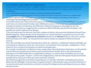  a) Le chercheur : savant objectif ou individu partial ?
L’expression « homme de science » souligne clairement la double nature du chercheur, à la fois homme
soumis à l’emprise de ses passions et de ses préjugés, et savant garant de la rigueur et de l’objectivité
scientifique.
Cette double appartenance est propice au questionnement philosophique :
« Et si, derrière la volonté de rigueur et le souci d’objectivité dont se parent les savants, se cachaient des
postulats indémontrables, des dogmes, de l’idéologie, des approximations hasardeuses, des tabous ? »
s’interroge l’épistémologue Max Schreiber.
Il est effectivement loin d’être fortuit de se poser ces questions. La communauté scientifique n’est-elle pas,
avant tout, une communauté humaine, donc faillible par essence ? C’est ce que nous sommes amenés à
constater en prenant connaissance des différentes analyses historiques et sociologiques, qui nous
présentent une science au visage humain, en proie aux mêmes difficultés que d’autres disciplines : des
querelles de clocher relatives à leur époque.
C’est une analyse que l’on retrouve chez Kuhn, Lakatos et Holton, mais aussi chez Bachelard et Koyré (tous
épistémologues) : chaque époque serait marquée par un concept dominant, qui prend tour à tour le nom
de paradigme (Khun), de programme de recherche (Lakatos) ou de thémata (Holton), selon leurs auteurs.
Mais le principe est le même : un concept lié à une science marque son époque et influence d’autres
sciences.
Ainsi, Max Schreiber nous donne l’exemple de la notion de « sélection », initialement utilisée en biologie, qui
se transpose au XIXème en notion de « concurrence » en économie. Et les exemples « d’adaptation » d’une
notion ou d’un concept d’un domaine à un autre ne manquent pas...
Par exemple, actuellement, la théorie du chaos, simple observation de physique mécanique, se voit associée
à de nombreuses disciplines aussi diverses que les phénomènes fractales dans un domaine purement
théorique ou la météorologie dans ses applications pratiques. La communauté scientifique, sous le coup
d’une découverte qu’elle « ressent » comme riche d’applications, cherche à faire passer toutes les branches
possibles de la science par le filtre que cette innovation constitue.
De manière plus générale, la tentation est grande pour un chercheur d’éclairer sa discipline par le prisme
déformant de l’idéologie ou des principes auxquels il souscrit. Cette attitude, le plus souvent involontaire et
inconsciente de la part du chercheur, restreint le champ d’investigation des scientifiques et donc, le champ
des découvertes.
 
