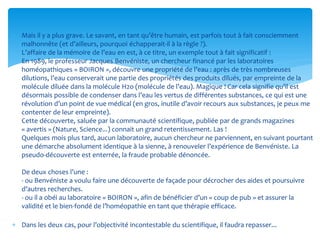  Mais il y a plus grave. Le savant, en tant qu’être humain, est parfois tout à fait consciemment
malhonnête (et d’ailleurs, pourquoi échapperait-il à la règle ?).
L’affaire de la mémoire de l’eau en est, à ce titre, un exemple tout à fait significatif :
En 1989, le professeur Jacques Benvéniste, un chercheur financé par les laboratoires
homéopathiques « BOIRON », découvre une propriété de l’eau : après de très nombreuses
dilutions, l’eau conserverait une partie des propriétés des produits dilués, par empreinte de la
molécule diluée dans la molécule H2o (molécule de l’eau). Magique ! Car cela signifie qu’il est
désormais possible de condenser dans l’eau les vertus de différentes substances, ce qui est une
révolution d’un point de vue médical (en gros, inutile d’avoir recours aux substances, je peux me
contenter de leur empreinte).
Cette découverte, saluée par la communauté scientifique, publiée par de grands magazines
« avertis » (Nature, Science...) connait un grand retentissement. Las !
Quelques mois plus tard, aucun laboratoire, aucun chercheur ne parviennent, en suivant pourtant
une démarche absolument identique à la sienne, à renouveler l’expérience de Benvéniste. La
pseudo-découverte est enterrée, la fraude probable dénoncée.
De deux choses l’une :
- ou Benvéniste a voulu faire une découverte de façade pour décrocher des aides et poursuivre
d’autres recherches.
- ou il a obéi au laboratoire « BOIRON », afin de bénéficier d’un « coup de pub » et assurer la
validité et le bien-fondé de l’homéopathie en tant que thérapie efficace.
 Dans les deux cas, pour l’objectivité incontestable du scientifique, il faudra repasser...
 