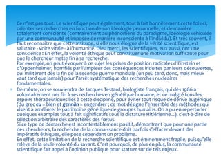  Ce n’est pas tout. Le scientifique peut également, tout à fait honnêtement cette fois-ci,
orienter ses recherches en fonction de son idéologie personnelle, et de manière
totalement consciente (contrairement au phénomène du paradigme, idéologie véhiculée
par une communauté et imposée de manière inconsciente à l’individu). Et très souvent, il
faut reconnaître que cette attitude, si elle nous éloigne de la vérité scientifique, est
salutaire - voire vitale - à l’humanité. Dieu merci, les scientifiques, eux aussi, ont une
conscience ! En effet, la volonté éthique peut constituer une motivation suffisante pour
que le chercheur mette fin à sa recherche.
Par exemple, on peut évoquer à ce sujet les prises de position radicales d’Einstein et
d’Oppenheimer, horrifiés par l’ampleur des conséquences induites par leurs découvertes,
qui militèrent dès la fin de la seconde guerre mondiale (un peu tard, donc, mais mieux
vaut tard que jamais) pour l’arrêt systématique des recherches nucléaires
fondamentales.
 De même, on se souviendra de Jacques Testard, biologiste français, qui dès 1986 a
volontairement mis fin à ses recherches en génétique humaine, et ce malgré tous les
espoirs thérapeutiques liés à cette discipline, pour éviter tout risque de dérive eugénique
(du grec eu = bien et gennân = engendrer ; ce mot désigne l’ensemble des méthodes qui
visent à améliorer le patrimoine génétique de groupes humains. On a pu en répertorier
quelques exemples tout à fait significatifs sous la dictature Hitlérienne...), c’est-à-dire de
sélection arbitraire des caractères des fœtus.
Si ce type de démarche est incontestablement positif, démontrant que pour une partie
des chercheurs, la recherche de la connaissance doit parfois s’effacer devant des
impératifs éthiques, elle pose cependant un problème.
En effet, cette limitation de la recherche scientifique est éminemment fragile, puisqu’elle
relève de la seule volonté du savant. C’est pourquoi, de plus en plus, la communauté
scientifique fait appel à l’opinion publique pour statuer sur de tels enjeux.
 