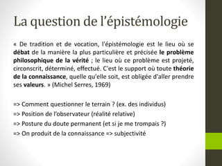 La question de l’épistémologie
« De tradition et de vocation, l'épistémologie est le lieu où se
débat de la manière la plus particulière et précisée le problème
philosophique de la vérité ; le lieu où ce problème est projeté,
circonscrit, déterminé, effectué. C'est le support où toute théorie
de la connaissance, quelle qu'elle soit, est obligée d'aller prendre
ses valeurs. » (Michel Serres, 1969)
=> Comment questionner le terrain ? (ex. des individus)
=> Position de l’observateur (réalité relative)
=> Posture du doute permanent (et si je me trompais ?)
=> On produit de la connaissance => subjectivité
 