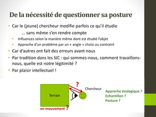 De la nécessitéde questionnersa posture
• Car le (jeune) chercheur modifie parfois ce qu’il étudie
… sans même s’en rendre compte
• Influences selon la manière même dont est étudié l’objet
• Approche d’un problème par un « angle » choisi ou contraint
• Car d’autres ont fait des erreurs avant nous
• Par tradition dans les SIC : qui sommes-nous, comment travaillons-
nous, quelle est notre légitimité ?
• Par plaisir intellectuel !
Terrain
Chercheur
en mouvement ?
?
Approche écologique ?
Echantillon ?
Posture ?
 
