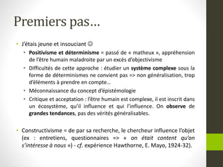 Premiers pas…
• J’étais jeune et insouciant 
• Positivisme et déterminisme = passé de « matheux », appréhension
de l’être humain maladroite par un excès d’objectivisme
• Difficultés de cette approche : étudier un système complexe sous la
forme de déterminismes ne convient pas => non généralisation, trop
d’éléments à prendre en compte…
• Méconnaissance du concept d’épistémologie
• Critique et acceptation : l’être humain est complexe, il est inscrit dans
un écosystème, qu’il influence et qui l’influence. On observe de
grandes tendances, pas des vérités généralisables.
• Constructivisme = de par sa recherche, le chercheur influence l’objet
(ex : entretiens, questionnaires => « on était content qu’on
s’intéresse à nous ») - cf. expérience Hawthorne, E. Mayo, 1924-32).
 