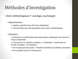 Méthodes d’investigation
• Outils méthodologiques (~ sociologie, psychologie) :
• Questionnaires :
=> Aperçu superficiel sous forme de statistiques
=> Permet d’éprouver des hypothèses avec outils mathématiques
• Entretiens :
=> Précisions et confirmations des observations statistiques. On cherche à
mieux comprendre.
=> L’humain est un système complexe… et chaotique ! Vivant dans un
monde complexe… et chaotique !
=> On ne peut pas tout savoir : il faudrait connaître les individus rencontrés
=> On considère qu’ils ne mentent pas
 