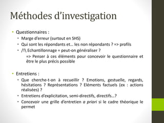 Méthodes d’investigation
• Questionnaires :
• Marge d’erreur (surtout en SHS)
• Qui sont les répondants et… les non répondants ? => profils
• /! Echantillonnage = peut-on généraliser ?
=> Penser à ces éléments pour concevoir le questionnaire et
être le plus précis possible
• Entretiens :
• Que cherche-t-on à recueillir ? Emotions, gestuelle, regards,
hésitations ? Représentations ? Eléments factuels (ex : actions
réalisées) ?
• Entretiens d’explicitation, semi-directifs, directifs…?
• Concevoir une grille d’entretien a priori si le cadre théorique le
permet
 