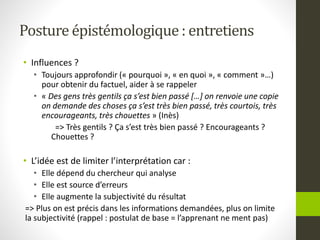 Posture épistémologique : entretiens
• Influences ?
• Toujours approfondir (« pourquoi », « en quoi », « comment »…)
pour obtenir du factuel, aider à se rappeler
• « Des gens très gentils ça s’est bien passé […] on renvoie une copie
on demande des choses ça s’est très bien passé, très courtois, très
encourageants, très chouettes » (Inès)
=> Très gentils ? Ça s’est très bien passé ? Encourageants ?
Chouettes ?
• L’idée est de limiter l’interprétation car :
• Elle dépend du chercheur qui analyse
• Elle est source d’erreurs
• Elle augmente la subjectivité du résultat
=> Plus on est précis dans les informations demandées, plus on limite
la subjectivité (rappel : postulat de base = l’apprenant ne ment pas)
 