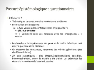 Postureépistémologique: questionnaires
• Influences ?
• Thématiques du questionnaire = créent une ambiance
• Formulation des questions :
Ex : « Avez-vous eu des conflits avec les enseignants ? »
=> /! sous-entendu
=> « Comment sont vos relations avec les enseignants ? »
neutre
• Le chercheur interprète avec ses yeux => le cadre théorique doit
aider à prendre de la distance
• On observe des tendances, rarement des vérités générales (pas
de déterminisme)
• /! aux statistiques : des erreurs/approximations possibles,
involontairement, selon la manière de traiter ou présenter les
résultats => culture de base nécessaire
 