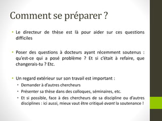 Comment se préparer ?
• Le directeur de thèse est là pour aider sur ces questions
difficiles
• Poser des questions à docteurs ayant récemment soutenus :
qu’est-ce qui a posé problème ? Et si c’était à refaire, que
changerais-tu ? Etc.
• Un regard extérieur sur son travail est important :
• Demander à d’autres chercheurs
• Présenter sa thèse dans des colloques, séminaires, etc.
• Et si possible, face à des chercheurs de sa discipline ou d’autres
disciplines : ici aussi, mieux vaut être critiqué avant la soutenance !
 