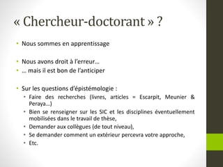 « Chercheur-doctorant » ?
• Nous sommes en apprentissage
• Nous avons droit à l’erreur…
• … mais il est bon de l’anticiper
• Sur les questions d’épistémologie :
• Faire des recherches (livres, articles = Escarpit, Meunier &
Peraya…)
• Bien se renseigner sur les SIC et les disciplines éventuellement
mobilisées dans le travail de thèse,
• Demander aux collègues (de tout niveau),
• Se demander comment un extérieur percevra votre approche,
• Etc.
 