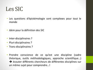 Les SIC
• Les questions d’épistémologie sont complexes pour tout le
monde
• Idem pour la définition des SIC
• Inter-disciplinaires ?
• Pluri-disciplinaires ?
• Trans-disciplinaires ?
• Prendre conscience de ce qu’est une discipline (cadre
théorique, outils méthodologiques, approche scientifique…)
 écouter différents chercheurs de différentes disciplines sur
un même sujet pour comprendre…!
 