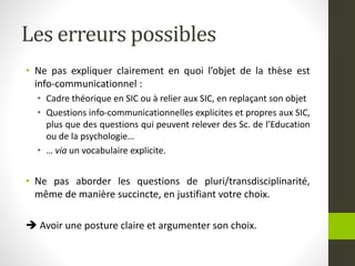 Les erreurs possibles
• Ne pas expliquer clairement en quoi l’objet de la thèse est
info-communicationnel :
• Cadre théorique en SIC ou à relier aux SIC, en replaçant son objet
• Questions info-communicationnelles explicites et propres aux SIC,
plus que des questions qui peuvent relever des Sc. de l’Education
ou de la psychologie…
• … via un vocabulaire explicite.
• Ne pas aborder les questions de pluri/transdisciplinarité,
même de manière succincte, en justifiant votre choix.
 Avoir une posture claire et argumenter son choix.
 