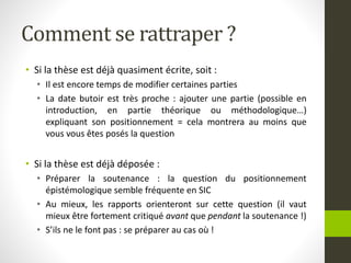 Comment se rattraper ?
• Si la thèse est déjà quasiment écrite, soit :
• Il est encore temps de modifier certaines parties
• La date butoir est très proche : ajouter une partie (possible en
introduction, en partie théorique ou méthodologique…)
expliquant son positionnement = cela montrera au moins que
vous vous êtes posés la question
• Si la thèse est déjà déposée :
• Préparer la soutenance : la question du positionnement
épistémologique semble fréquente en SIC
• Au mieux, les rapports orienteront sur cette question (il vaut
mieux être fortement critiqué avant que pendant la soutenance !)
• S’ils ne le font pas : se préparer au cas où !
 