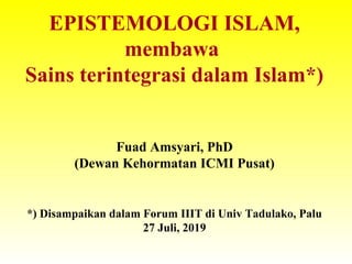 EPISTEMOLOGI ISLAM,
membawa
Sains terintegrasi dalam Islam*)
Fuad Amsyari, PhD
(Dewan Kehormatan ICMI Pusat)
*) Disampaikan dalam Forum IIIT di Univ Tadulako, Palu
27 Juli, 2019
 