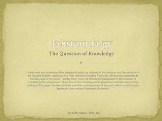 Epistemology The Question of Knowledge by: Kelly Hatton   PHIL 283 I have read and understand the plagiarism policy as outlined in the syllabus and the sections in the Student Bulletin relating to the IWU Honesty/Cheating Policy. By affixing this statement to the title page of my paper, I certify that I have not cheated or plagiarized in the process of completing this assignment.  If it is found that cheating and/or plagiarism did take place in the writing of this paper, I understand the possible consequences of the act/s, which could include expulsion from Indiana Wesleyan University. 