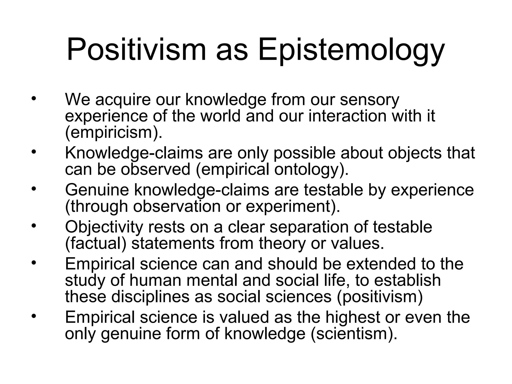 Positivism as Epistemology
• We acquire our knowledge from our sensory
experience of the world and our interaction with it
(empiricism).
• Knowledge-claims are only possible about objects that
can be observed (empirical ontology).
• Genuine knowledge-claims are testable by experience
(through observation or experiment).
• Objectivity rests on a clear separation of testable
(factual) statements from theory or values.
• Empirical science can and should be extended to the
study of human mental and social life, to establish
these disciplines as social sciences (positivism)
• Empirical science is valued as the highest or even the
only genuine form of knowledge (scientism).
 