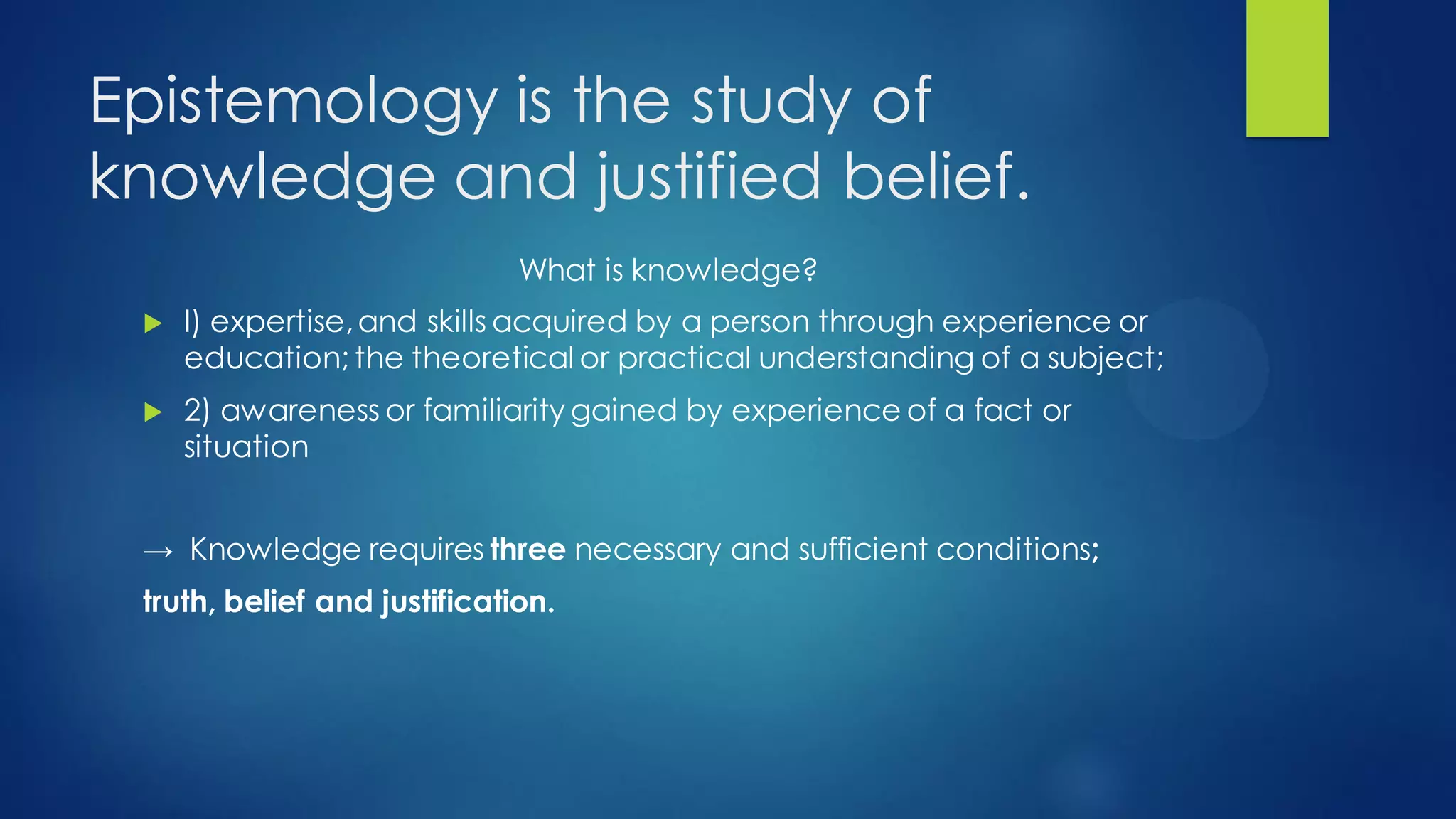 Epistemology is the study of
knowledge and justified belief.
What is knowledge?
I) expertise,and skills acquired by a person through experience or
education; the theoretical or practical understanding of a subject;
2) awareness or familiarity gained by experience of a fact or
situation
→ Knowledge requires three necessary and sufficient conditions;
truth, belief and justification.