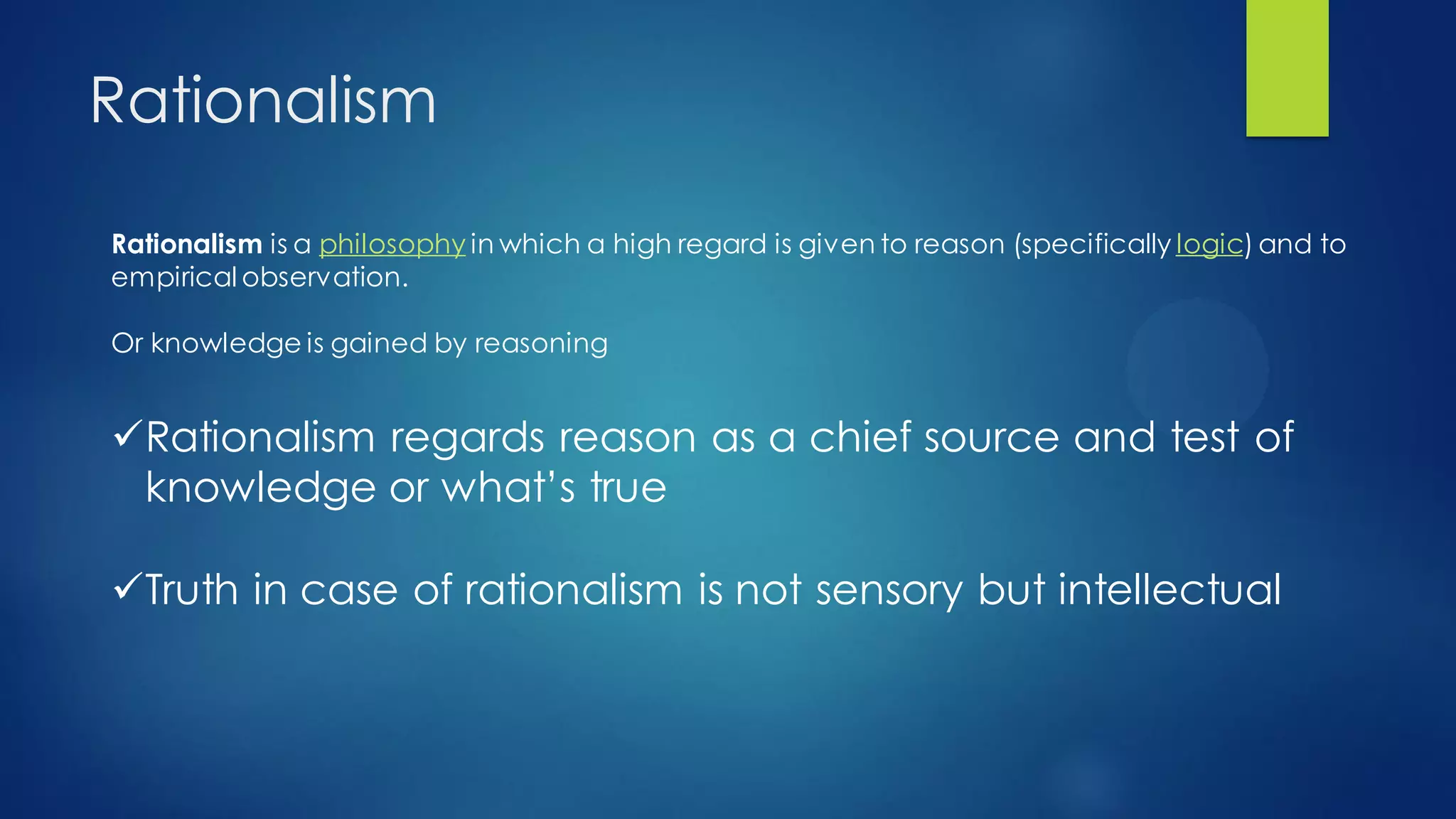 Rationalism
Rationalism is a philosophy in which a high regard is given to reason (specifically logic) and to
empirical observation.
Or knowledge is gained by reasoning
Rationalism regards reason as a chief source and test of
knowledge or what’s true
Truth in case of rationalism is not sensory but intellectual