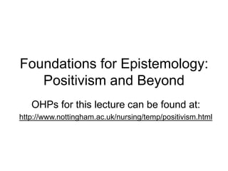 Foundations for Epistemology:
Positivism and Beyond
OHPs for this lecture can be found at:
http://www.nottingham.ac.uk/nursing/temp/positivism.html
 