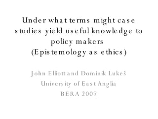 Under what terms might case studies yield useful knowledge to policy makers   (Epistemology as ethics) John Elliott and Dominik Luke š University of East Anglia BERA 2007 