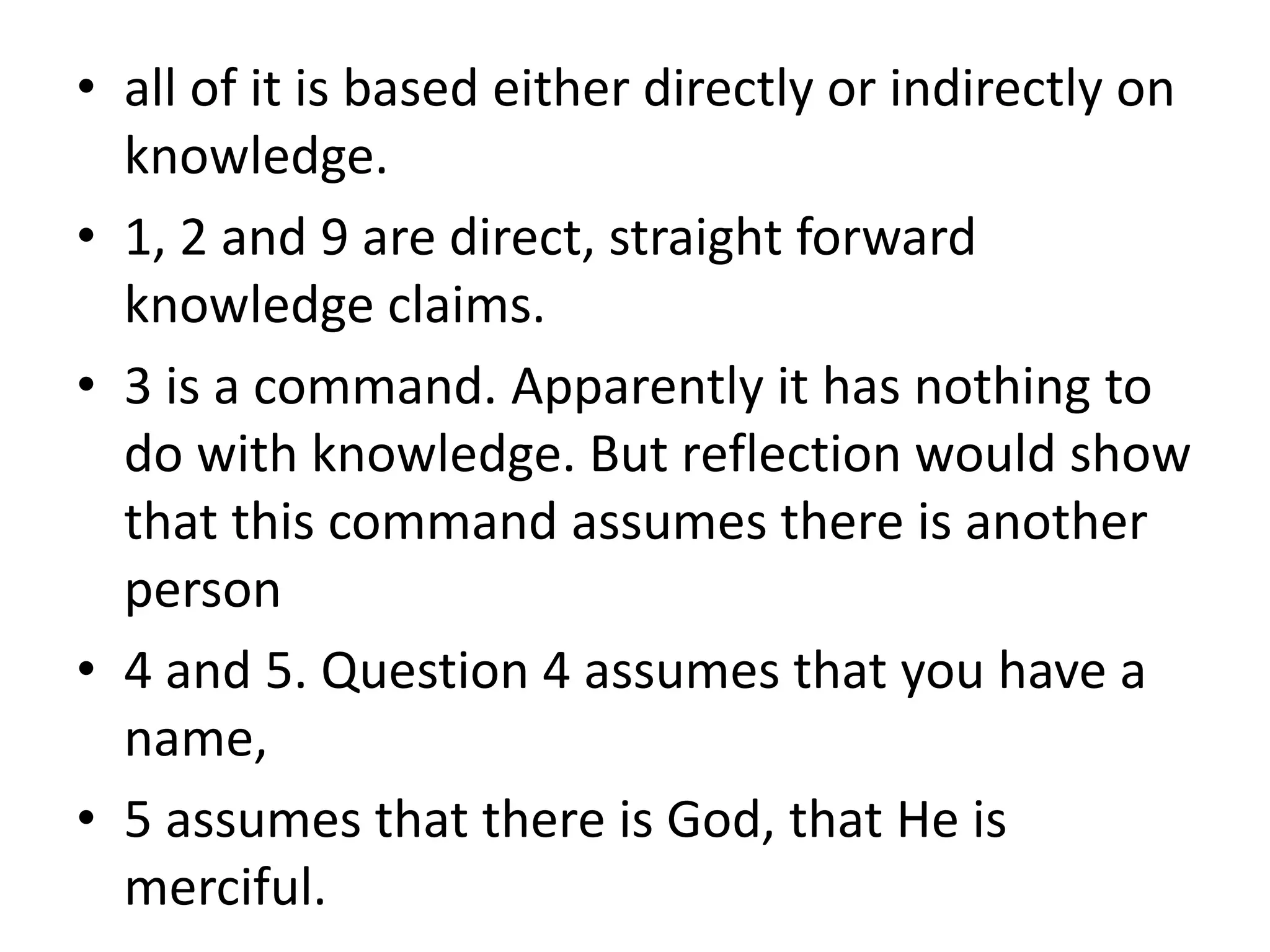 • all of it is based either directly or indirectly on
knowledge.
• 1, 2 and 9 are direct, straight forward
knowledge claims.
• 3 is a command. Apparently it has nothing to
do with knowledge. But reflection would show
that this command assumes there is another
person
• 4 and 5. Question 4 assumes that you have a
name,
• 5 assumes that there is God, that He is
merciful.
 