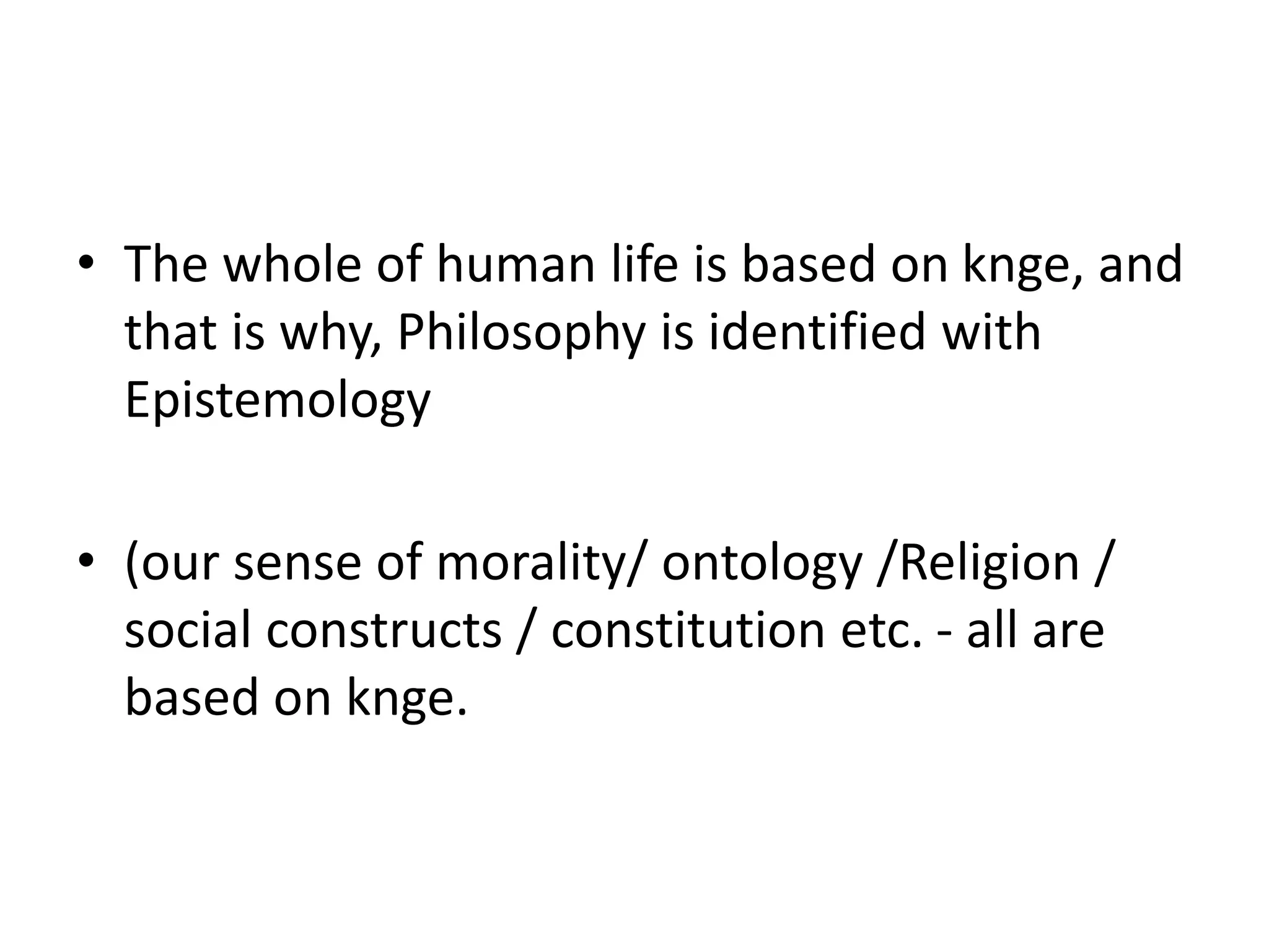 • The whole of human life is based on knge, and
that is why, Philosophy is identified with
Epistemology
• (our sense of morality/ ontology /Religion /
social constructs / constitution etc. - all are
based on knge.
 