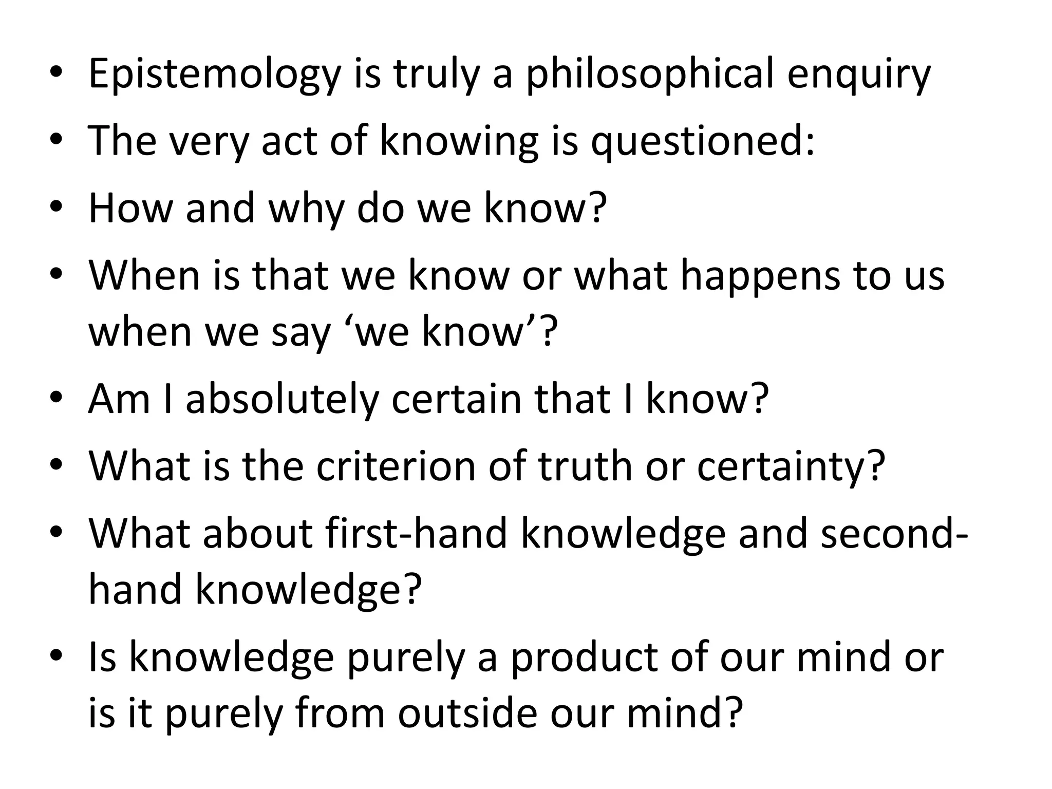 • Epistemology is truly a philosophical enquiry
• The very act of knowing is questioned:
• How and why do we know?
• When is that we know or what happens to us
when we say ‘we know’?
• Am I absolutely certain that I know?
• What is the criterion of truth or certainty?
• What about first-hand knowledge and second-
hand knowledge?
• Is knowledge purely a product of our mind or
is it purely from outside our mind?
 