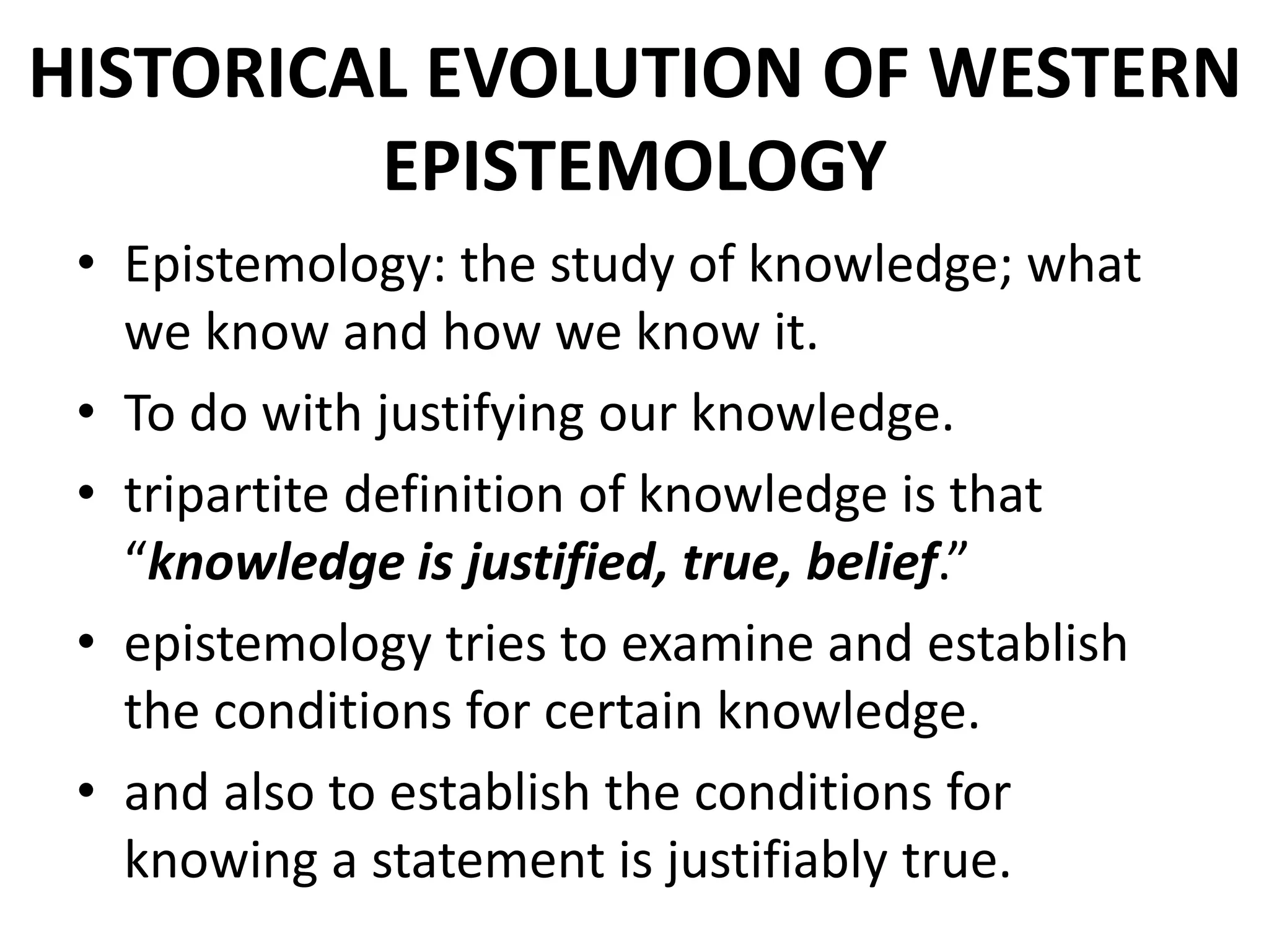 HISTORICAL EVOLUTION OF WESTERN
EPISTEMOLOGY
• Epistemology: the study of knowledge; what
we know and how we know it.
• To do with justifying our knowledge.
• tripartite definition of knowledge is that
“knowledge is justified, true, belief.”
• epistemology tries to examine and establish
the conditions for certain knowledge.
• and also to establish the conditions for
knowing a statement is justifiably true.
 