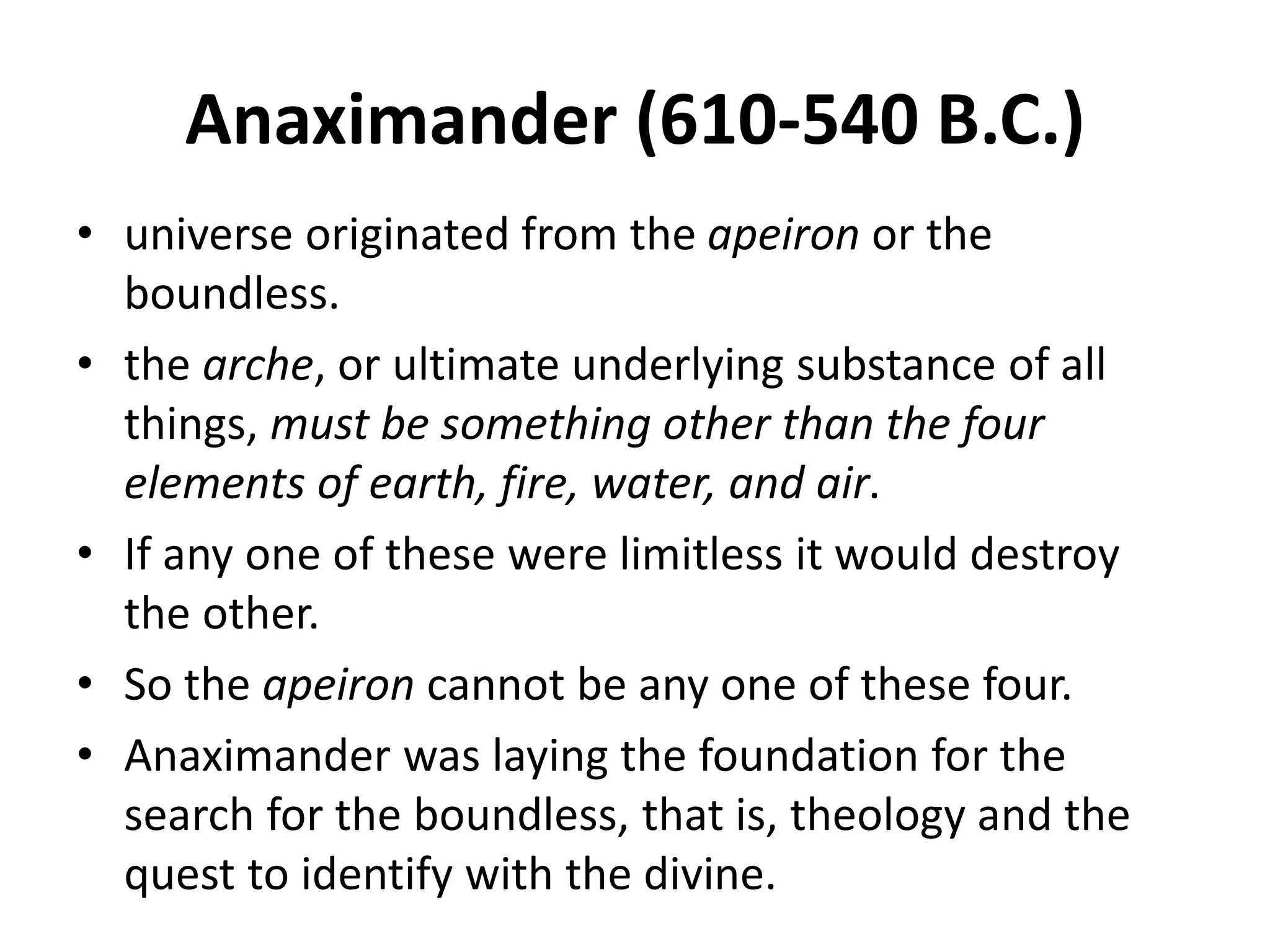 Anaximander (610-540 B.C.)
• universe originated from the apeiron or the
boundless.
• the arche, or ultimate underlying substance of all
things, must be something other than the four
elements of earth, fire, water, and air.
• If any one of these were limitless it would destroy
the other.
• So the apeiron cannot be any one of these four.
• Anaximander was laying the foundation for the
search for the boundless, that is, theology and the
quest to identify with the divine.
 