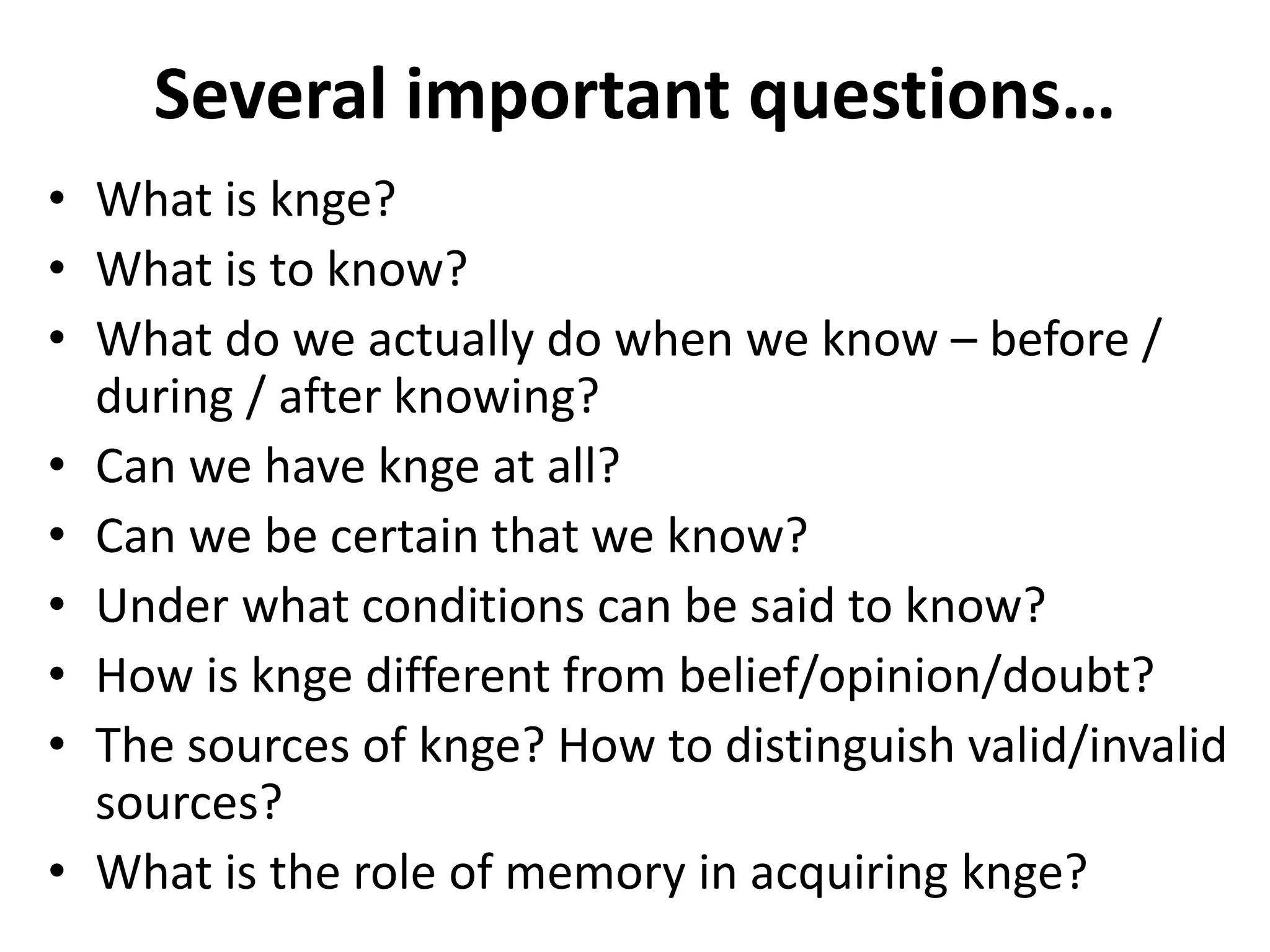 Several important questions…
• What is knge?
• What is to know?
• What do we actually do when we know – before /
during / after knowing?
• Can we have knge at all?
• Can we be certain that we know?
• Under what conditions can be said to know?
• How is knge different from belief/opinion/doubt?
• The sources of knge? How to distinguish valid/invalid
sources?
• What is the role of memory in acquiring knge?
 