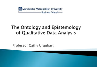 The Ontology and Epistemology of Qualitative Data Analysis Professor Cathy Urquhart 