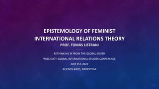EPISTEMOLOGY OF FEMINIST
INTERNATIONAL RELATIONS THEORY
PROF. TOMÁS LISTRANI
RETHINKING IR FROM THE GLOBAL SOUTH
WISC SIXTH GLOBAL INTERNATIONAL STUDIES CONFERENCE
JULY 1ST, 2022
BUENOS AIRES, ARGENTINA
 