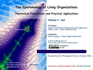 The Epistemology of Living Organizations
―
Theoretical Foundations and Practical Applications
Access my research papers from Google Citations
A unique area in
the state space of the
Mandlebrot set
An attractor
Presentation for Philosophy Forum, 6 October 2013
Attribution
CC BY
William P. Hall
President
Kororoit Institute Proponents and Supporters
Assoc., Inc. - http://kororoit.org
Associate
EA Principals – http://eaprincipals.com
william-hall@bigpond.com
http://www.orgs-evolution-knowledge.net
definition
 